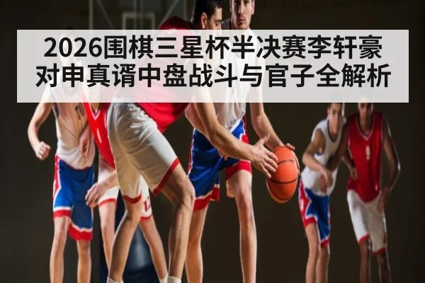 2026围棋三星杯半决赛李轩豪对申真谞中盘战斗与官子全解析