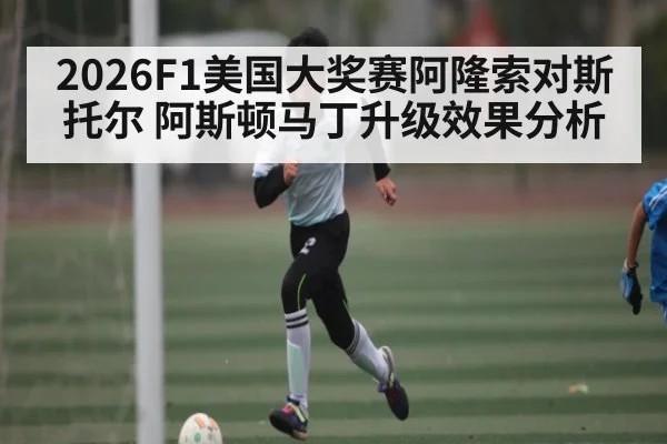 2026F1美国大奖赛阿隆索对斯托尔 阿斯顿马丁升级效果分析